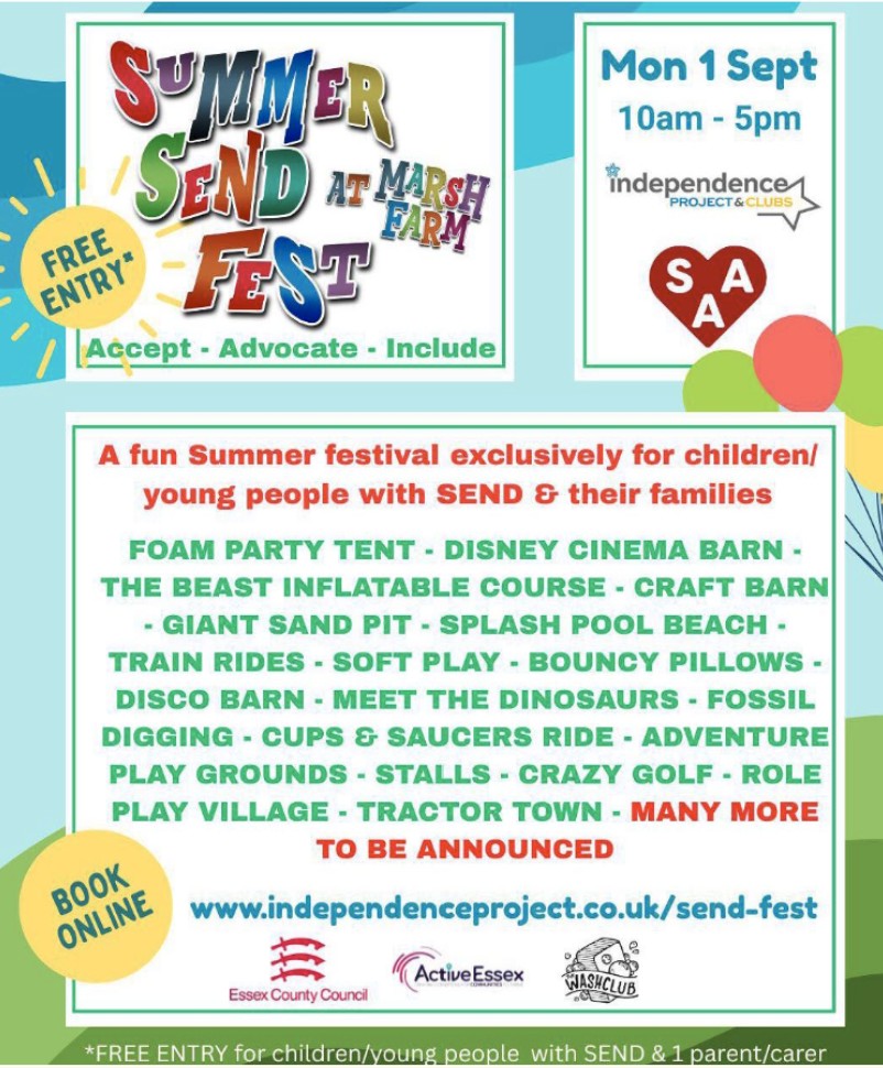 Colorful event poster for "Summer SEND Fest at Marsh Farm."

Free entry. The event is on Monday, 1st September, from 10am to 5pm. It is organized by the Independence Project & Clubs, with support from Essex County Council, Active Essex, and Wash Club.

The festival is exclusively for children and young people with SEND (Special Educational Needs and Disabilities) and their families.

Activities include:
Foam party tent
Disney cinema barn
The Beast inflatable course
Craft barn
Giant sand pit
Splash pool beach
Train rides
Soft play
Bouncy pillows
Disco barn
Meet the dinosaurs
Fossil digging
Cups & saucers ride
Adventure playgrounds
Stalls
Crazy golf
Role play village
Tractor town
Many more to be announced

You are encouraged to book online at www.independenceproject.co.uk/send-fest.

At the bottom, it states: "FREE ENTRY for children/young people with SEND & 1 parent/carer."