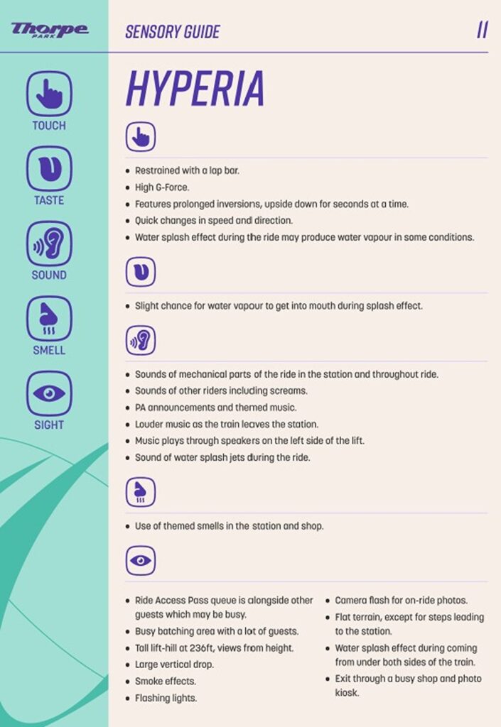 Hyperia sensory levels Touch: Restrained with a lap bar. • High G-Force. • Features prolonged inversions, upside down for seconds at a time. • Quick changes in speed and direction. • Water splash effect during the ride may produce water vapour in some conditions Taste: Slight chance for water vapour to get into mouth during splash effect. Sound: Sounds of mechanical parts of the ride in the station and throughout ride. • Sounds of other riders including screams. • PA announcements and themed music. • Louder music as the train leaves the station. • Music plays through speakers on the left side of the lift. • Sound of water splash jets during the ride. smell: Use of themed smells in the station and shop. Sight: Ride Access Pass queue is alongside other guests which may be busy. • Busy batching area with a lot of guests. • Tall lift-hill at 236ft, views from height. • Large vertical drop. • Smoke effects. • Flashing lights. • Camera flash for on-ride photos. • Flat terrain, except for steps leading to the station. • Water splash effect during coming from under both sides of the train. • Exit through a busy shop and photo kiosk.