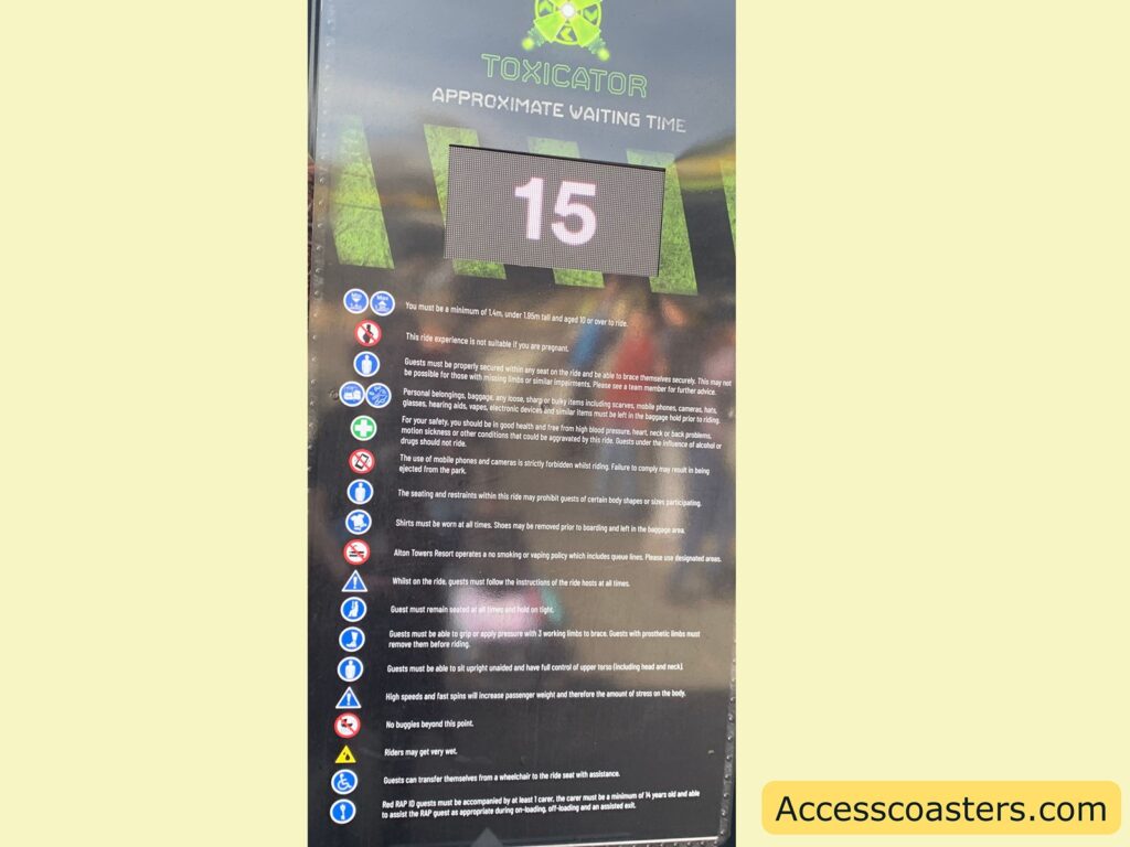 A sign for a ride called "Toxicator" with an approximate waiting time of 15 minutes displayed. Below the waiting time, there are several safety instructions and guidelines:
- Minimum height requirement of 1.4m; those under 1.6m must be aged 12 or over.
- Not suitable for pregnant individuals.
- Guests must be securely seated and able to brace themselves.
- Personal belongings must be left in the baggage hold.
- Guests with certain medical conditions or under the influence should not ride.
- Mobile phones and cameras are prohibited on the ride.
- Specific seating and restraint requirements.
- Shirts must be worn at all times.
- No smoking or vaping in queue lines.
- Follow instructions from ride hosts.
- Remain seated with arms and legs inside the ride.
- Ability to grip and apply pressure with limbs is required.
- Must be able to sit upright and have full control of upper torso.
- No buggies beyond a certain point.
- Riders may get wet.
- Guests can transfer from a wheelchair with assistance.
- RAP guests must be accompanied by at least one carer aged 14 or older.
The website "Accesscoasters.com" is mentioned at the bottom.