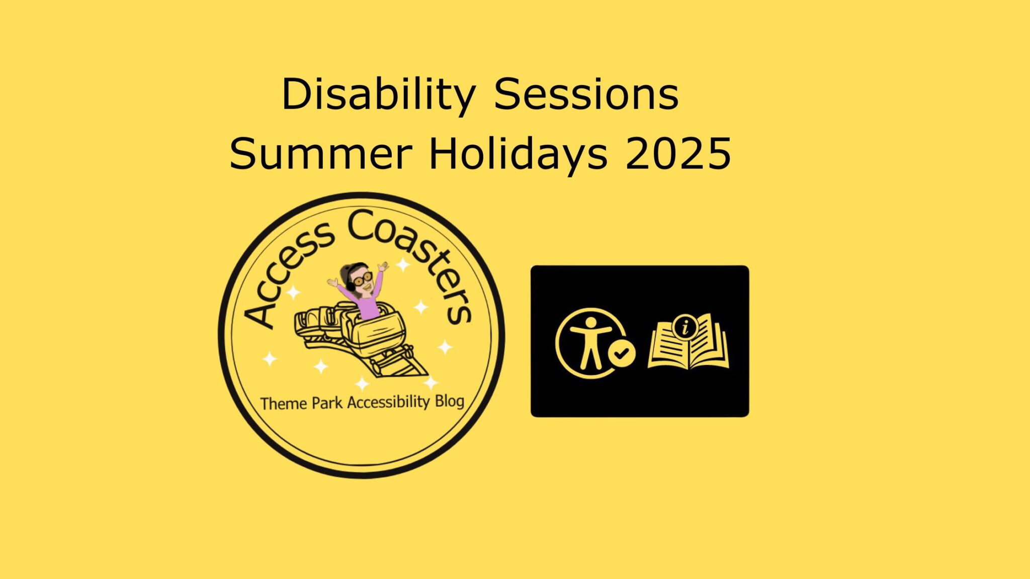 Yellow graphic with black text and logos. The text at the top reads: "Disability Sessions Summer Holidays 2025". Below the text, there are two logos. On the left, a circular logo says "Access Coasters Theme Park Accessibility Blog" and features a cartoon person with glasses and dark hair, arms raised, riding a roller coaster. On the right, a black rectangle contains two yellow icons: one of a person with a checkmark in a circle, and another of an open book with an information symbol. The background is solid yellow.