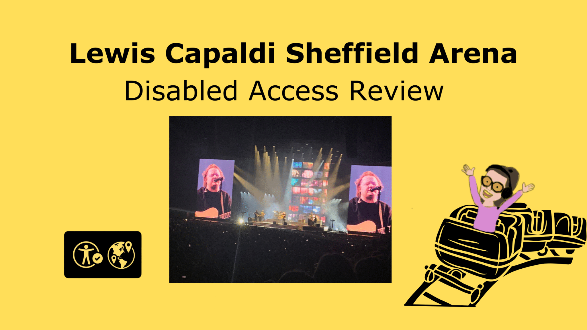 Bright yellow background with large, bold black text at the top reading: "Lewis Capaldi Sheffield Arena". Below, in slightly smaller black text: "Disabled Access Ride Review." In the center, there’s a photo of a stage at a concert, with Lewis Capaldi performing. Two large screens on each side of the stage show close-ups of him singing and playing guitar. The stage is brightly lit with colorful lights, and an audience is visible in front. Bottom left: a black box contains two white icons, one of an accessibility symbol with a check mark and the other of a globe with location pins. Bottom right: a cartoon illustration of Iona with her arms raised, riding a roller coaster car.