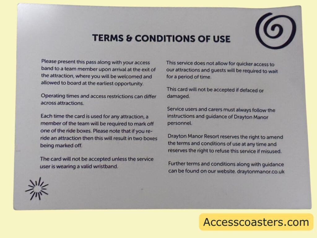 Back of easy access card that reads terms and conditions of use sumerised the terms of use are:
show the card and easy access wristband at the ride to staff who will mark a ride off if you do a re ride then another box will be marked off. the easy access pass user and their wristband must present to use the card. the card wont be accepted if damaged. the system still evolves some waiting