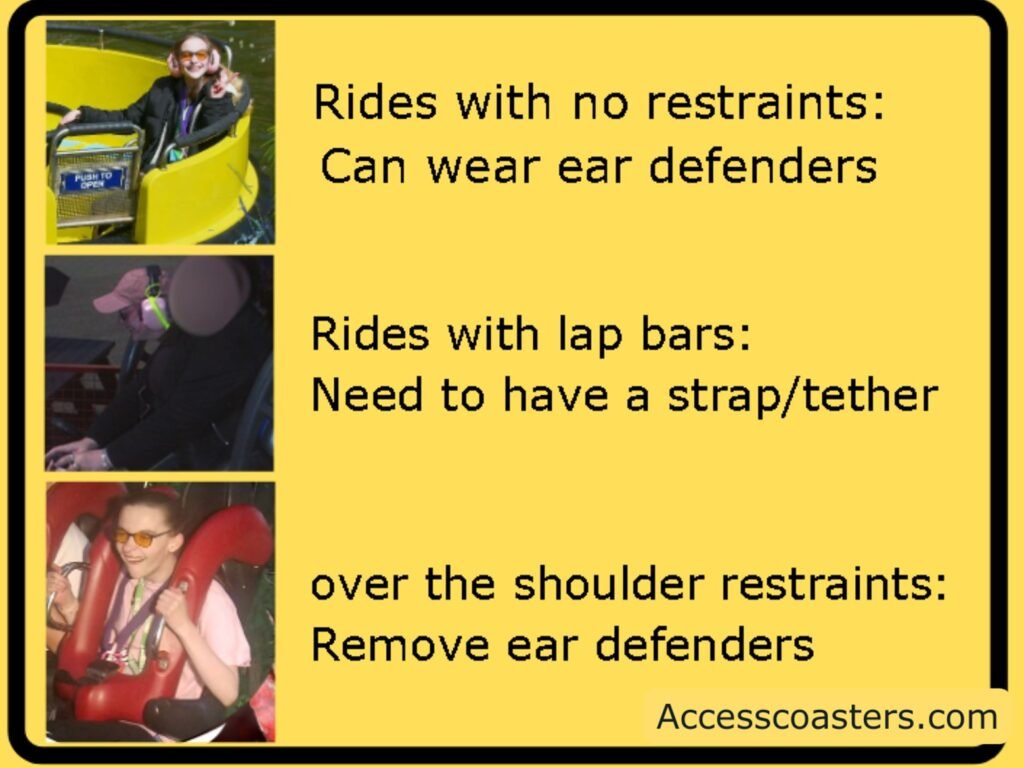 yellow information box with three images and text 
image of iona on the rapids wearing ear defenders text reads rides with no restraints: can wear ear defenders
image of iona on spinball with yellow tether attached to ear defenders visible text reads rides with lap bars need to have strap/tether 
Image of iona on nemsis not wearing ear defenders text reads over the shoulder restraints: remove ear defenders.   